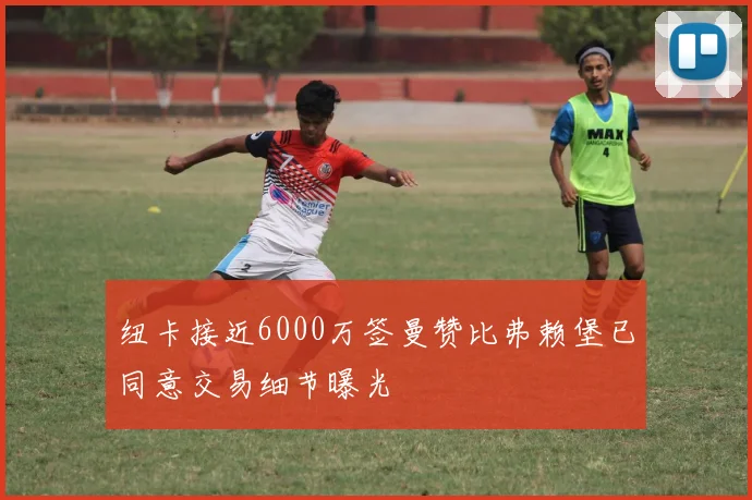 纽卡接近6000万签曼赞比弗赖堡已同意交易细节曝光