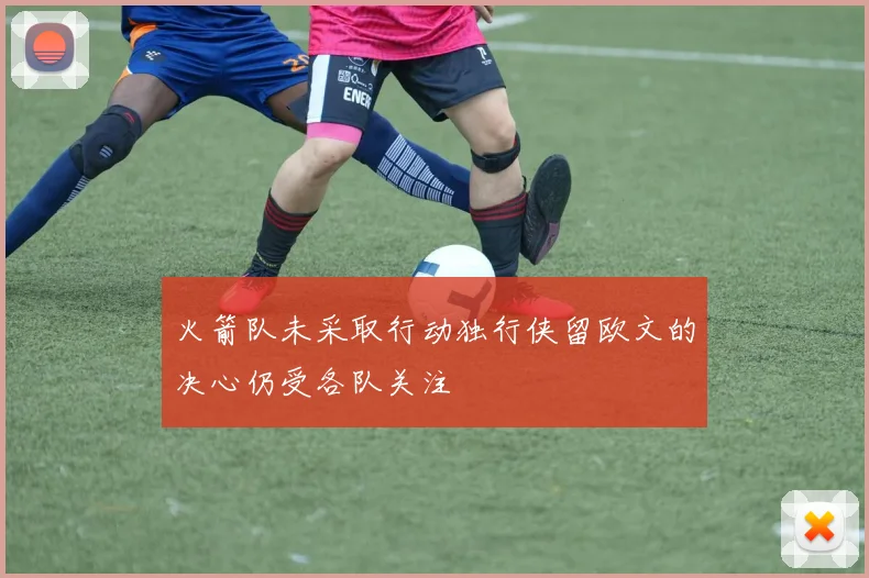 火箭队未采取行动独行侠留欧文的决心仍受各队关注