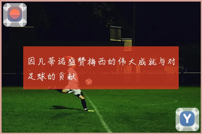 因凡蒂诺盛赞梅西的伟大成就与对足球的贡献