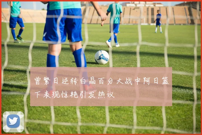 曾繁日逆转白晶百分大战中阿日篮下表现惊艳引发热议