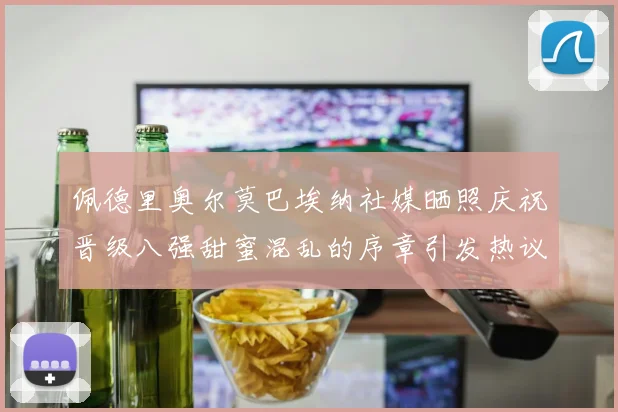 佩德里奥尔莫巴埃纳社媒晒照庆祝晋级八强甜蜜混乱的序章引发热议