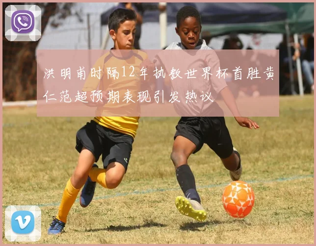 洪明甫时隔12年执教世界杯首胜黄仁范超预期表现引发热议