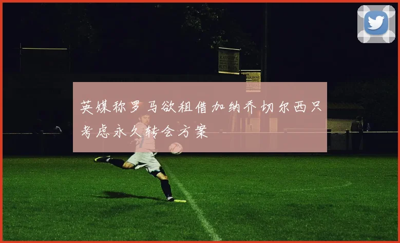 英媒称罗马欲租借加纳乔切尔西只考虑永久转会方案