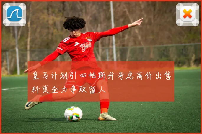 皇马计划引回帕斯并考虑高价出售科莫全力争取留人