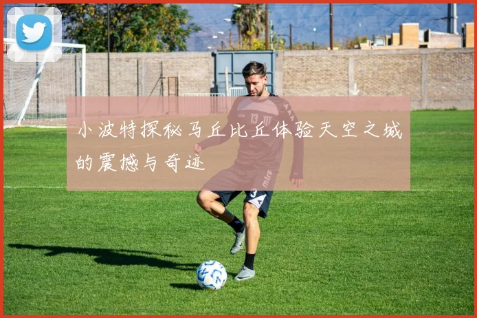 小波特探秘马丘比丘体验天空之城的震撼与奇迹