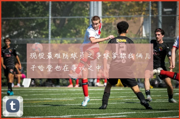 现役最难防球员之争球爹称我俩儿子哈登也在争议之中