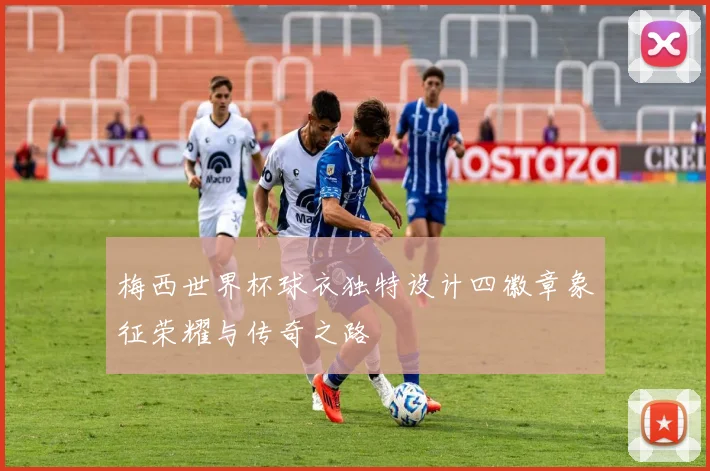 梅西世界杯球衣独特设计四徽章象征荣耀与传奇之路