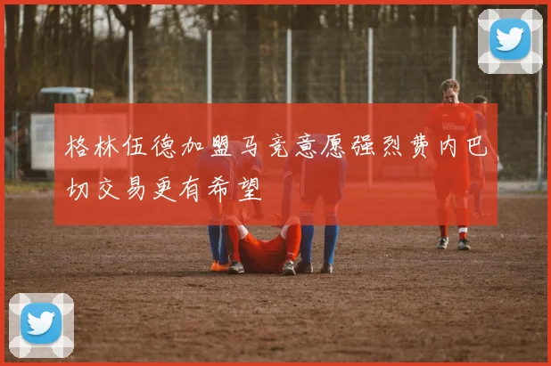 格林伍德加盟马竞意愿强烈费内巴切交易更有希望