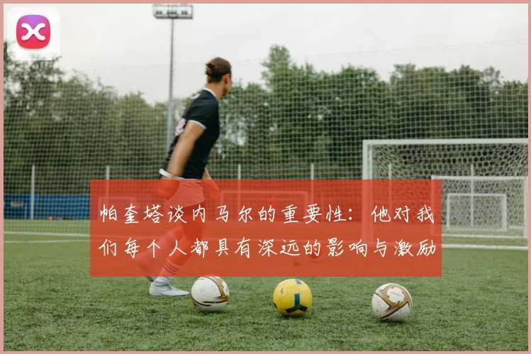 帕奎塔谈内马尔的重要性：他对我们每个人都具有深远的影响与激励