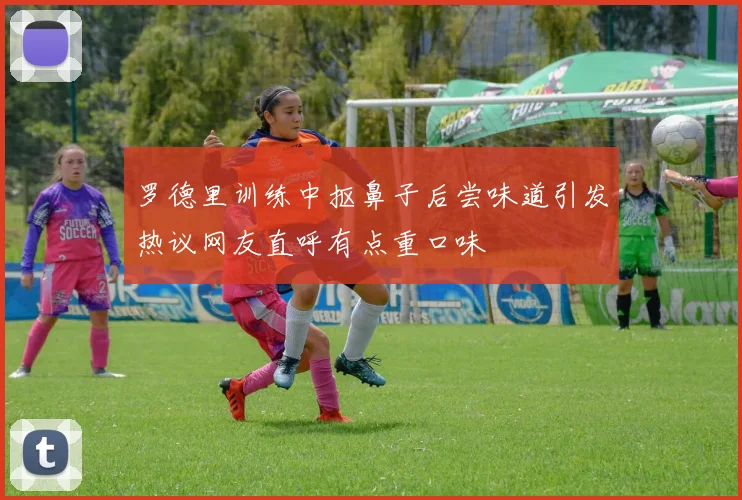 罗德里训练中抠鼻子后尝味道引发热议网友直呼有点重口味
