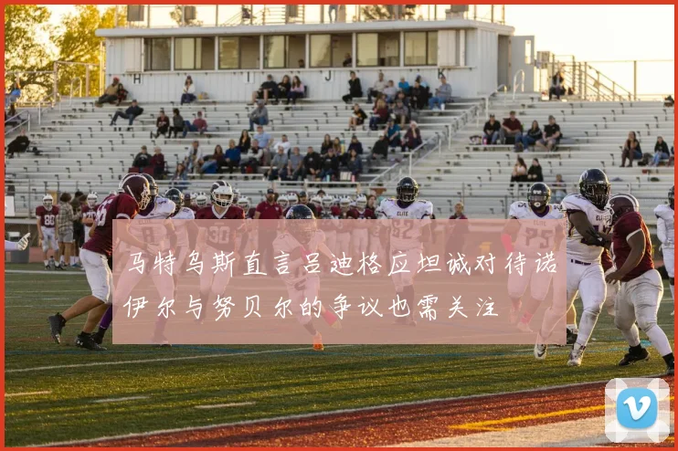 马特乌斯直言吕迪格应坦诚对待诺伊尔与努贝尔的争议也需关注