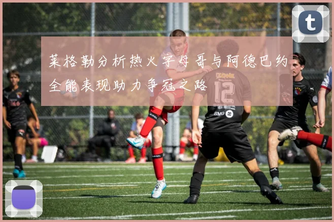 莱格勒分析热火字母哥与阿德巴约全能表现助力争冠之路