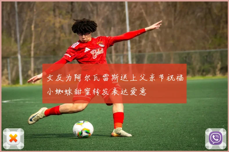 女友为阿尔瓦雷斯送上父亲节祝福小蜘蛛甜蜜转发表达爱意