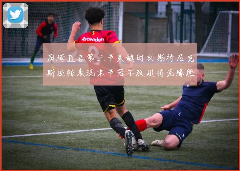 周琦直言第三节关键时刻期待尼克斯逆转表现末节若不改进将无缘胜利