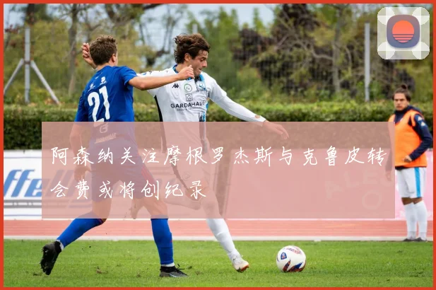 阿森纳关注摩根罗杰斯与克鲁皮转会费或将创纪录