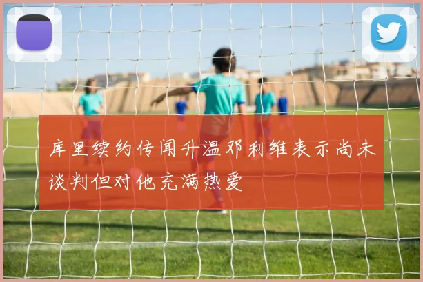库里续约传闻升温邓利维表示尚未谈判但对他充满热爱